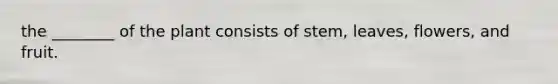 the ________ of the plant consists of stem, leaves, flowers, and fruit.