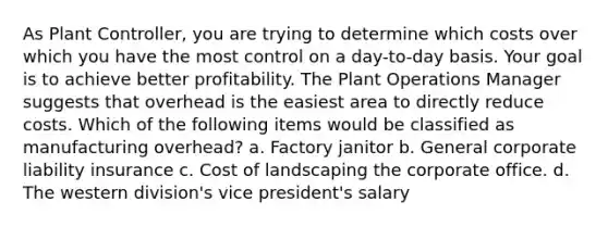 As Plant Controller, you are trying to determine which costs over which you have the most control on a day-to-day basis. Your goal is to achieve better profitability. The Plant Operations Manager suggests that overhead is the easiest area to directly reduce costs. Which of the following items would be classified as manufacturing overhead? a. Factory janitor b. General corporate liability insurance c. Cost of landscaping the corporate office. d. The western division's vice president's salary