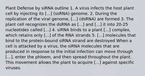 Plant Defense by siRNA outline 1. A virus infects the host plant cell by injecting its [...] (ssRNA) genome. 2. During the replication of the viral genome, [...] (dsRNA) are formed 3. The plant cell recognizes the dsRNA as [...] and [...] it into 20-25 nucleotides called [...] 4. siRNA binds to a plant [...] complex, which retains only [...] of the RNA strands 5. [...] molecules that bind to the protein-bound siRNA strand are destroyed When a cell is attacked by a virus, the siRNA molecules that are produced in response to the initial infection can move through [...], enter the phloem, and then spread throughout the plant. This movement allows the plant to acquire [...] against specific viruses.