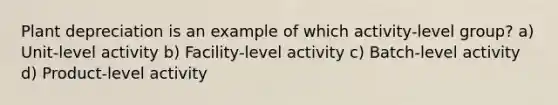 Plant depreciation is an example of which activity-level group? a) Unit-level activity b) Facility-level activity c) Batch-level activity d) Product-level activity