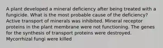 A plant developed a mineral deficiency after being treated with a fungicide. What is the most probable cause of the deficiency? Active transport of minerals was inhibited. Mineral receptor proteins in the plant membrane were not functioning. The genes for the synthesis of transport proteins were destroyed. Mycorrhizal fungi were killed