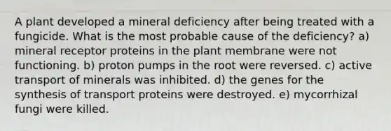 A plant developed a <a href='https://www.questionai.com/knowledge/klc2ECaJ7W-mineral-deficiency' class='anchor-knowledge'>mineral deficiency</a> after being treated with a fungicide. What is the most probable cause of the deficiency? a) mineral receptor proteins in the plant membrane were not functioning. b) proton pumps in the root were reversed. c) <a href='https://www.questionai.com/knowledge/kMKMOq79JD-active-transport' class='anchor-knowledge'>active transport</a> of minerals was inhibited. d) the genes for the synthesis of transport proteins were destroyed. e) mycorrhizal fungi were killed.