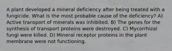 A plant developed a mineral deficiency after being treated with a fungicide. What is the most probable cause of the deficiency? A) Active transport of minerals was inhibited. B) The genes for the synthesis of transport proteins were destroyed. C) Mycorrhizal fungi were killed. D) Mineral receptor proteins in the plant membrane were not functioning.