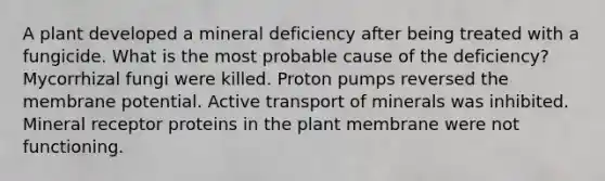 A plant developed a mineral deficiency after being treated with a fungicide. What is the most probable cause of the deficiency? Mycorrhizal fungi were killed. Proton pumps reversed the membrane potential. Active transport of minerals was inhibited. Mineral receptor proteins in the plant membrane were not functioning.