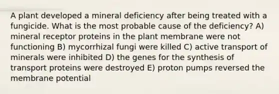 A plant developed a mineral deficiency after being treated with a fungicide. What is the most probable cause of the deficiency? A) mineral receptor proteins in the plant membrane were not functioning B) mycorrhizal fungi were killed C) active transport of minerals were inhibited D) the genes for the synthesis of transport proteins were destroyed E) proton pumps reversed the membrane potential