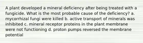 A plant developed a mineral deficiency after being treated with a fungicide. What is the most probable cause of the deficiency? a. mycorrhizal fungi were killed b. active transport of minerals was inhibited c. mineral receptor proteins in the plant membrane were not functioning d. proton pumps reversed the membrane potential