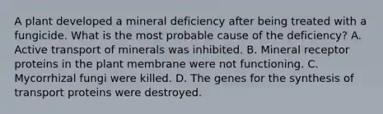 A plant developed a mineral deficiency after being treated with a fungicide. What is the most probable cause of the deficiency? A. Active transport of minerals was inhibited. B. Mineral receptor proteins in the plant membrane were not functioning. C. Mycorrhizal fungi were killed. D. The genes for the synthesis of transport proteins were destroyed.