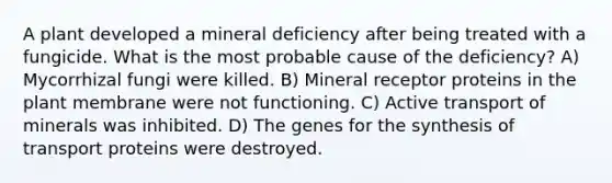 A plant developed a mineral deficiency after being treated with a fungicide. What is the most probable cause of the deficiency? A) Mycorrhizal fungi were killed. B) Mineral receptor proteins in the plant membrane were not functioning. C) Active transport of minerals was inhibited. D) The genes for the synthesis of transport proteins were destroyed.