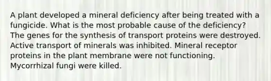 A plant developed a mineral deficiency after being treated with a fungicide. What is the most probable cause of the deficiency? The genes for the synthesis of transport proteins were destroyed. Active transport of minerals was inhibited. Mineral receptor proteins in the plant membrane were not functioning. Mycorrhizal fungi were killed.