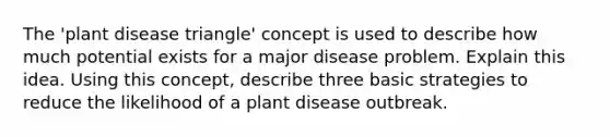 The 'plant disease triangle' concept is used to describe how much potential exists for a major disease problem. Explain this idea. Using this concept, describe three basic strategies to reduce the likelihood of a plant disease outbreak.