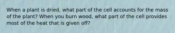 When a plant is dried, what part of the cell accounts for the mass of the plant? When you burn wood, what part of the cell provides most of the heat that is given off?