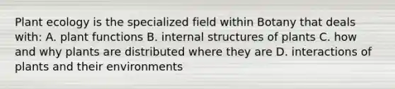 Plant ecology is the specialized field within Botany that deals with: A. plant functions B. internal structures of plants C. how and why plants are distributed where they are D. interactions of plants and their environments