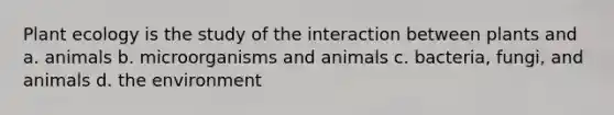 Plant ecology is the study of the interaction between plants and a. animals b. microorganisms and animals c. bacteria, fungi, and animals d. the environment