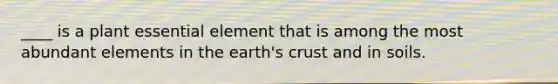 ____ is a plant essential element that is among the most abundant elements in the earth's crust and in soils.