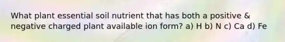 What plant essential soil nutrient that has both a positive & negative charged plant available ion form? a) H b) N c) Ca d) Fe