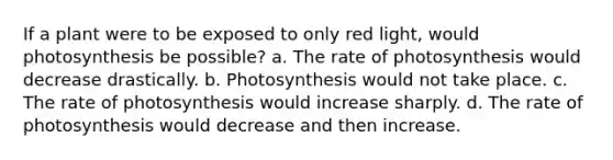 If a plant were to be exposed to only red light, would photosynthesis be possible? a. The rate of photosynthesis would decrease drastically. b. Photosynthesis would not take place. c. The rate of photosynthesis would increase sharply. d. The rate of photosynthesis would decrease and then increase.