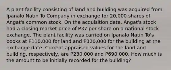 A plant facility consisting of land and building was acquired from Ipanalo Natin To Company in exchange for 20,000 shares of Angat's common stock. On the acquisition date, Angat's stock had a closing market price of P37 per share on a national stock exchange. The plant facility was carried on Ipanalo Natin To's books at P110,000 for land and P320,000 for the building at the exchange date. Current appraised values for the land and building, respectively, are P230,000 and P690,000. How much is the amount to be initially recorded for the building?