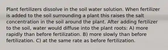 Plant fertilizers dissolve in the soil water solution. When fertilizer is added to the soil surrounding a plant this raises the salt concentration in the soil around the plant. After adding fertilizer to the soil, water would diffuse into the plant roots: A) more rapidly than before fertilization. B) more slowly than before fertilization. C) at the same rate as before fertilization.