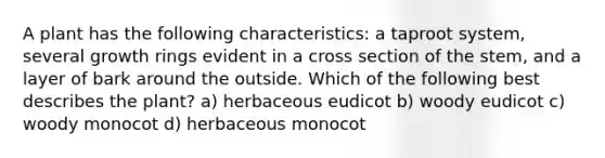 A plant has the following characteristics: a taproot system, several growth rings evident in a cross section of the stem, and a layer of bark around the outside. Which of the following best describes the plant? a) herbaceous eudicot b) woody eudicot c) woody monocot d) herbaceous monocot