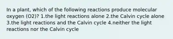 In a plant, which of the following reactions produce molecular oxygen (O2)? 1.the light reactions alone 2.the Calvin cycle alone 3.the light reactions and the Calvin cycle 4.neither the light reactions nor the Calvin cycle