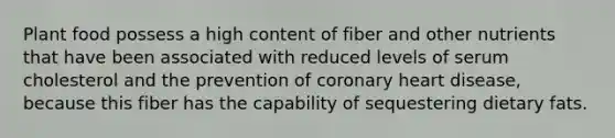 Plant food possess a high content of fiber and other nutrients that have been associated with reduced levels of serum cholesterol and the prevention of coronary heart disease, because this fiber has the capability of sequestering dietary fats.