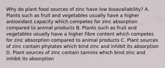 Why do plant food sources of zinc have low bioavailability? A. Plants such as fruit and vegetables usually have a higher antioxidant capacity which competes for zinc absorption compared to animal products B. Plants such as fruit and vegetables usually have a higher fibre content which competes for zinc absorption compared to animal products C. Plant sources of zinc contain phytates which bind zinc and inhibit its absorption D. Plant sources of zinc contain tannins which bind zinc and inhibit its absorption