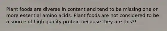 Plant foods are diverse in content and tend to be missing one or more essential amino acids. Plant foods are not considered to be a source of high quality protein because they are this?!