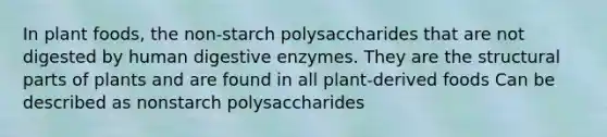 In plant foods, the non-starch polysaccharides that are not digested by human digestive enzymes. They are the structural parts of plants and are found in all plant-derived foods Can be described as nonstarch polysaccharides