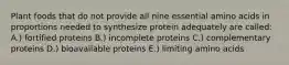 Plant foods that do not provide all nine essential amino acids in proportions needed to synthesize protein adequately are called: A.) fortified proteins B.) incomplete proteins C.) complementary proteins D.) bioavailable proteins E.) limiting amino acids