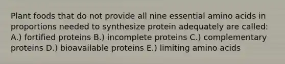 Plant foods that do not provide all nine essential amino acids in proportions needed to synthesize protein adequately are called: A.) fortified proteins B.) incomplete proteins C.) complementary proteins D.) bioavailable proteins E.) limiting amino acids