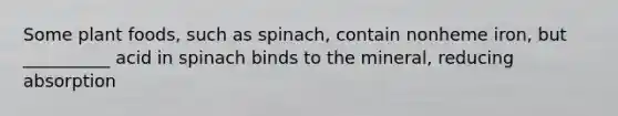 Some plant foods, such as spinach, contain nonheme iron, but __________ acid in spinach binds to the mineral, reducing absorption