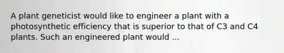 A plant geneticist would like to engineer a plant with a photosynthetic efficiency that is superior to that of C3 and C4 plants. Such an engineered plant would ...