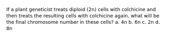 If a plant geneticist treats diploid (2n) cells with colchicine and then treats the resulting cells with colchicine again, what will be the final chromosome number in these cells? a. 4n b. 6n c. 2n d. 8n