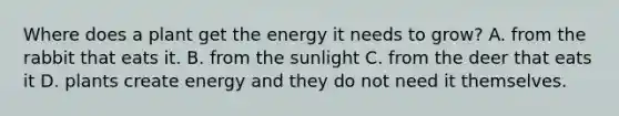 Where does a plant get the energy it needs to grow? A. from the rabbit that eats it. B. from the sunlight C. from the deer that eats it D. plants create energy and they do not need it themselves.