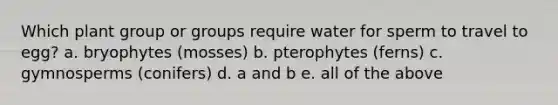 Which plant group or groups require water for sperm to travel to egg? a. bryophytes (mosses) b. pterophytes (ferns) c. gymnosperms (conifers) d. a and b e. all of the above