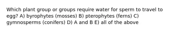 Which plant group or groups require water for sperm to travel to egg? A) byrophytes (mosses) B) pterophytes (ferns) C) gymnosperms (conifers) D) A and B E) all of the above