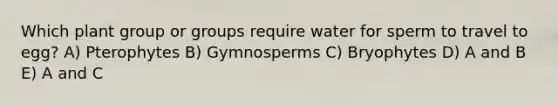 Which plant group or groups require water for sperm to travel to egg? A) Pterophytes B) Gymnosperms C) Bryophytes D) A and B E) A and C