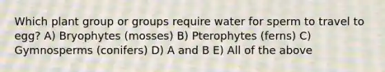 Which plant group or groups require water for sperm to travel to egg? A) Bryophytes (mosses) B) Pterophytes (ferns) C) Gymnosperms (conifers) D) A and B E) All of the above