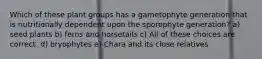 Which of these plant groups has a gametophyte generation that is nutritionally dependent upon the sporophyte generation? a) seed plants b) ferns and horsetails c) All of these choices are correct. d) bryophytes e) Chara and its close relatives