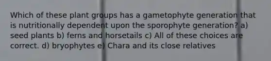 Which of these plant groups has a gametophyte generation that is nutritionally dependent upon the sporophyte generation? a) seed plants b) ferns and horsetails c) All of these choices are correct. d) bryophytes e) Chara and its close relatives