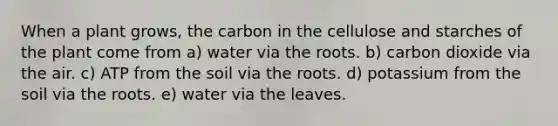 When a plant grows, the carbon in the cellulose and starches of the plant come from a) water via the roots. b) carbon dioxide via the air. c) ATP from the soil via the roots. d) potassium from the soil via the roots. e) water via the leaves.