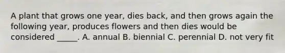 A plant that grows one year, dies back, and then grows again the following year, produces flowers and then dies would be considered _____. A. annual B. biennial C. perennial D. not very fit