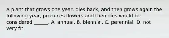 A plant that grows one year, dies back, and then grows again the following year, produces flowers and then dies would be considered ______. A. annual. B. biennial. C. perennial. D. not very fit.