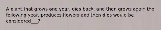 A plant that grows one year, dies back, and then grows again the following year, produces flowers and then dies would be considered___?