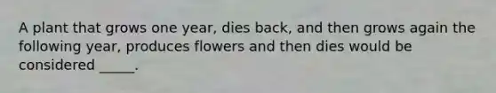 A plant that grows one year, dies back, and then grows again the following year, produces flowers and then dies would be considered _____.