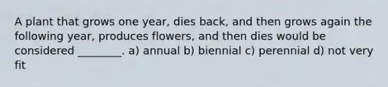 A plant that grows one year, dies back, and then grows again the following year, produces flowers, and then dies would be considered ________. a) annual b) biennial c) perennial d) not very fit