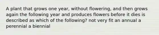 A plant that grows one year, without flowering, and then grows again the following year and produces flowers before it dies is described as which of the following? not very fit an annual a perennial a biennial