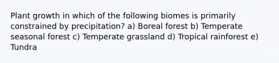 Plant growth in which of the following biomes is primarily constrained by precipitation? a) Boreal forest b) Temperate seasonal forest c) Temperate grassland d) Tropical rainforest e) Tundra