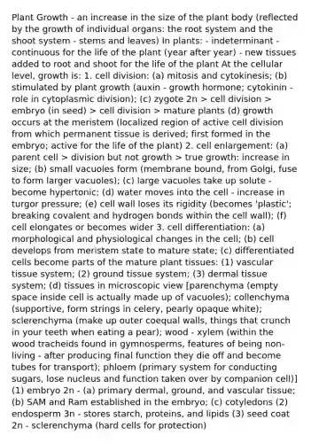 Plant Growth - an increase in the size of the plant body (reflected by the growth of individual organs: the root system and the shoot system - stems and leaves) In plants: - indeterminant - continuous for the life of the plant (year after year) - new tissues added to root and shoot for the life of the plant At the cellular level, growth is: 1. cell division: (a) mitosis and cytokinesis; (b) stimulated by plant growth (auxin - growth hormone; cytokinin - role in cytoplasmic division); (c) zygote 2n > cell division > embryo (in seed) > cell division > mature plants (d) growth occurs at the meristem (localized region of active cell division from which permanent tissue is derived; first formed in the embryo; active for the life of the plant) 2. cell enlargement: (a) parent cell > division but not growth > true growth: increase in size; (b) small vacuoles form (membrane bound, from Golgi, fuse to form larger vacuoles); (c) large vacuoles take up solute - become hypertonic; (d) water moves into the cell - increase in turgor pressure; (e) cell wall loses its rigidity (becomes 'plastic'; breaking covalent and hydrogen bonds within the cell wall); (f) cell elongates or becomes wider 3. cell differentiation: (a) morphological and physiological changes in the cell; (b) cell develops from meristem state to mature state; (c) differentiated cells become parts of the mature plant tissues: (1) vascular tissue system; (2) ground tissue system; (3) dermal tissue system; (d) tissues in microscopic view [parenchyma (empty space inside cell is actually made up of vacuoles); collenchyma (supportive, form strings in celery, pearly opaque white); sclerenchyma (make up outer coequal walls, things that crunch in your teeth when eating a pear); wood - xylem (within the wood tracheids found in gymnosperms, features of being non-living - after producing final function they die off and become tubes for transport); phloem (primary system for conducting sugars, lose nucleus and function taken over by companion cell)] (1) embryo 2n - (a) primary dermal, ground, and vascular tissue; (b) SAM and Ram established in the embryo; (c) cotyledons (2) endosperm 3n - stores starch, proteins, and lipids (3) seed coat 2n - sclerenchyma (hard cells for protection)