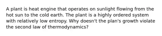 A plant is heat engine that operates on sunlight flowing from the hot sun to the cold earth. The plant is a highly ordered system with relatively low entropy. Why doesn't the plan's growth violate the second law of thermodynamics?